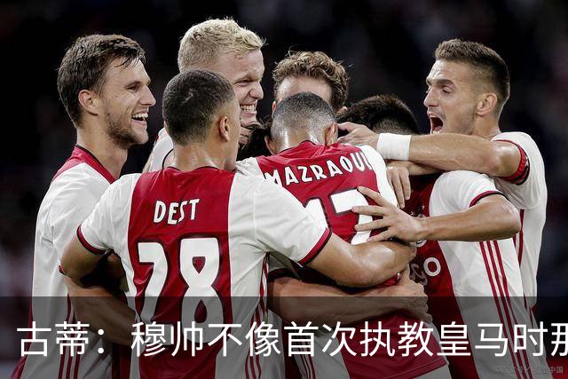古蒂：穆帅不像首次执教皇马时那么冲动，如今更冷静更亲近球员