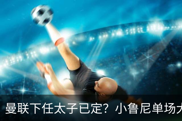 曼联下任太子已定？小鲁尼单场大四喜！其父炮轰一队球星不配留队