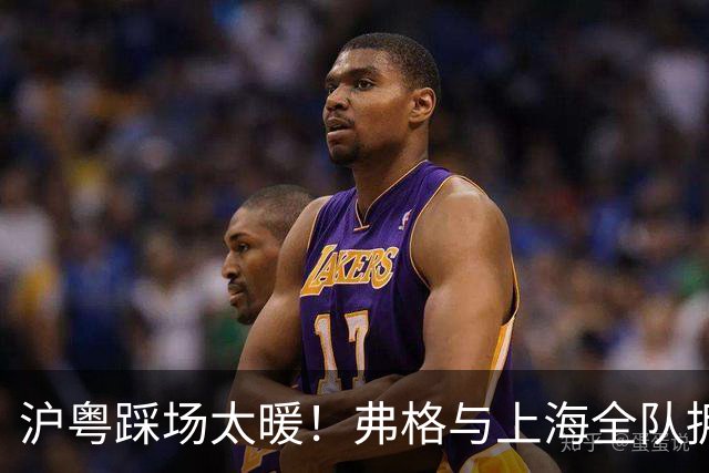 沪粤踩场太暖！弗格与上海全队拥抱，双方国手畅谈，偰李永炜团宠