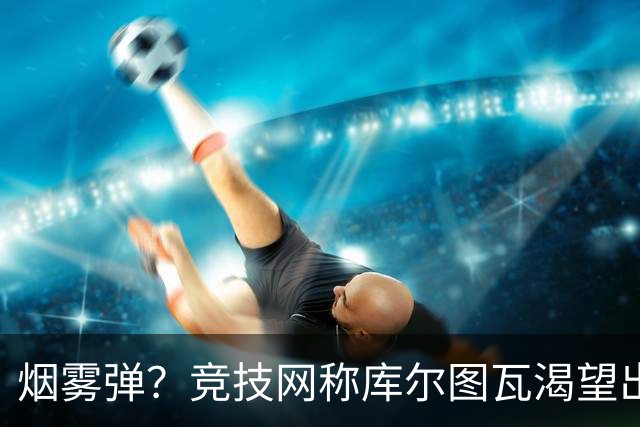 烟雾弹？竞技网称库尔图瓦渴望出战国家德比