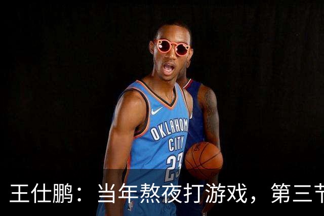 王仕鹏：当年熬夜打游戏，第三节发力就能赢