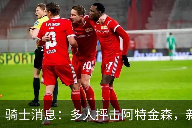 骑士消息：多人抨击阿特金森，新援持续灾难表现，战篮网出场更新